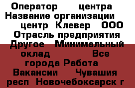 Оператор Call-центра › Название организации ­ Call-центр "Клевер", ООО › Отрасль предприятия ­ Другое › Минимальный оклад ­ 25 000 - Все города Работа » Вакансии   . Чувашия респ.,Новочебоксарск г.